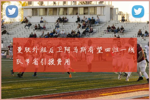 曼联外租后卫阿马斯有望回归一线队节省引援费用