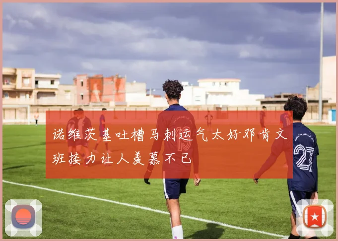 诺维茨基吐槽马刺运气太好邓肯文班接力让人羡慕不已