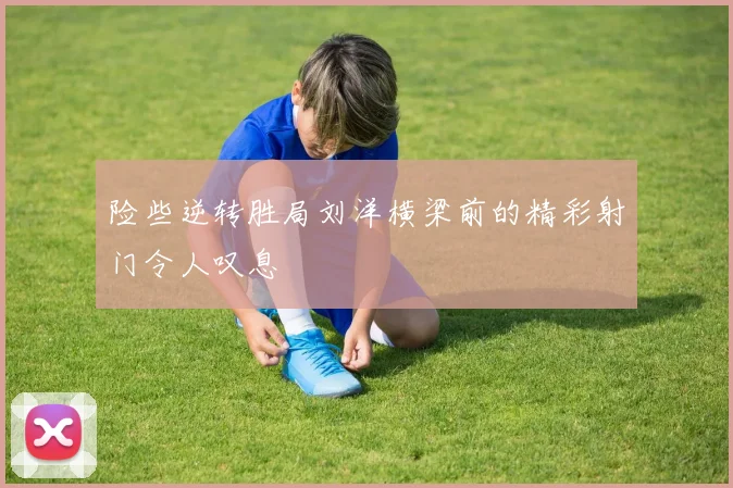 险些逆转胜局刘洋横梁前的精彩射门令人叹息