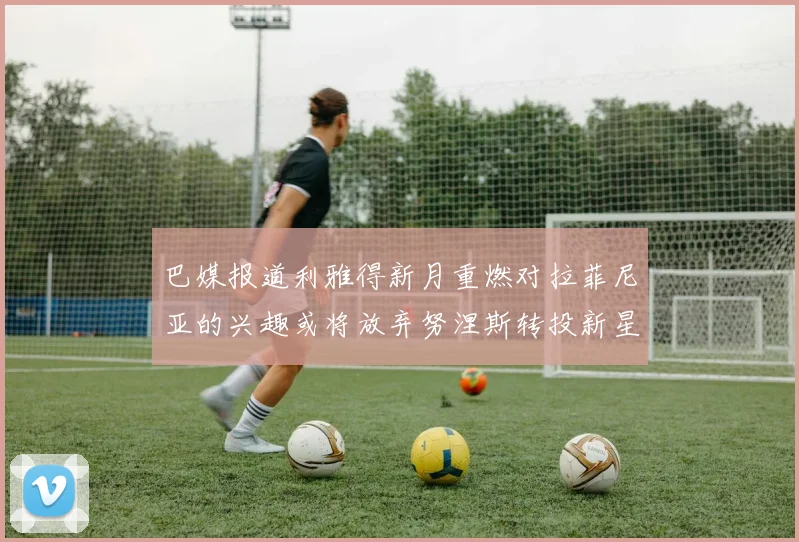 巴媒报道利雅得新月重燃对拉菲尼亚的兴趣或将放弃努涅斯转投新星