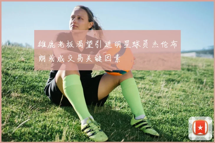 雄鹿老板渴望引进明星球员杰伦布朗或成交易关键因素