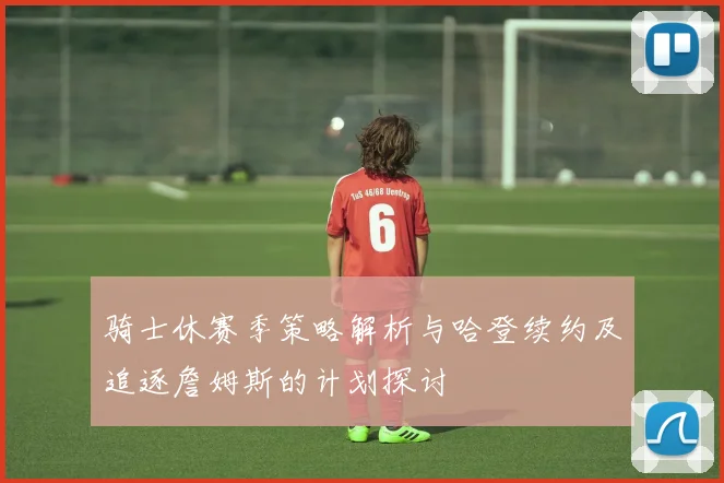 骑士休赛季策略解析与哈登续约及追逐詹姆斯的计划探讨
