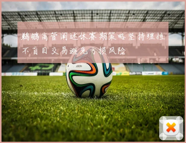 鹈鹕高管阐述休赛期策略坚持理性不盲目交易避免亏损风险