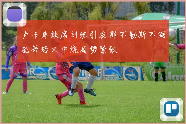 卢卡库缺席训练引发那不勒斯不满孔蒂怒火中烧局势紧张