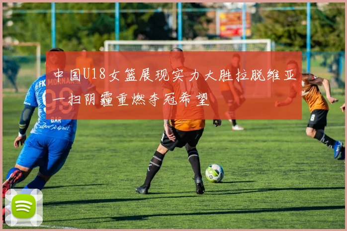 中国U18女篮展现实力大胜拉脱维亚一扫阴霾重燃夺冠希望