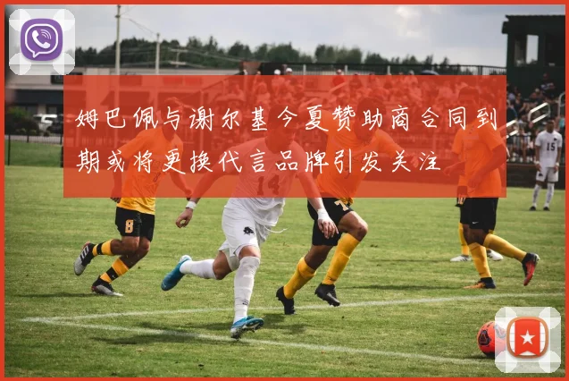 姆巴佩与谢尔基今夏赞助商合同到期或将更换代言品牌引发关注