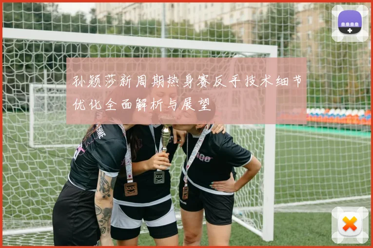 孙颖莎新周期热身赛反手技术细节优化全面解析与展望