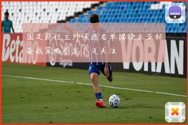 国足新任主帅候选名单揭晓东亚杯备战策略引发广泛关注