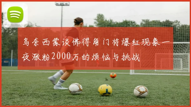 乌奈西蒙谈佛得角门将爆红现象一夜涨粉2000万的烦恼与挑战