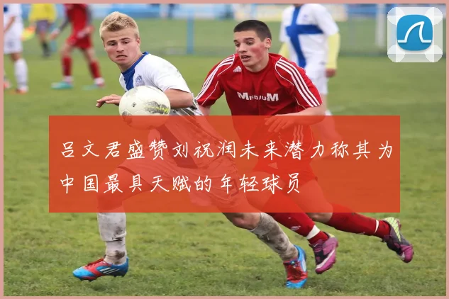 吕文君盛赞刘祝润未来潜力称其为中国最具天赋的年轻球员