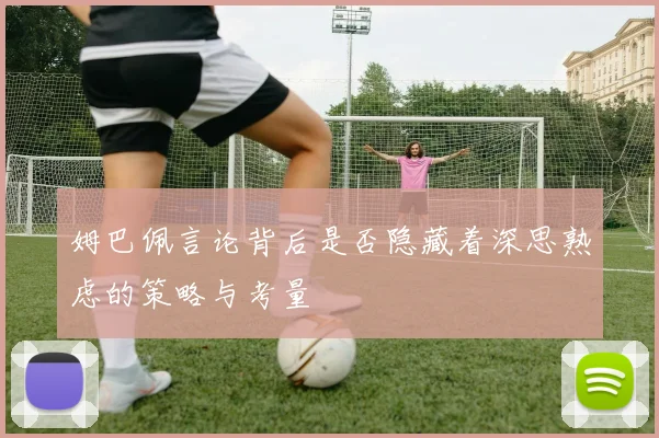 姆巴佩言论背后是否隐藏着深思熟虑的策略与考量