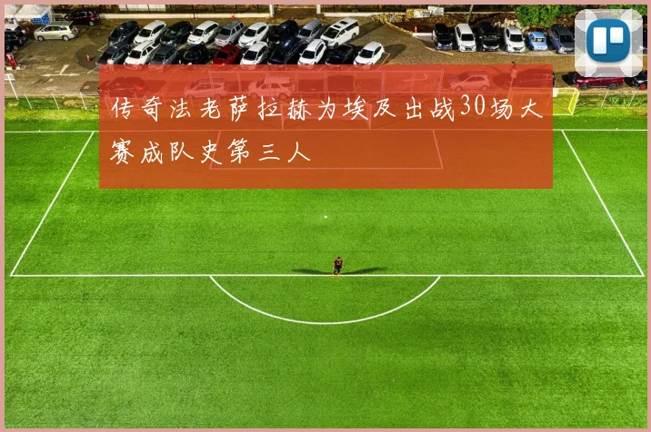 传奇法老萨拉赫为埃及出战30场大赛成队史第三人