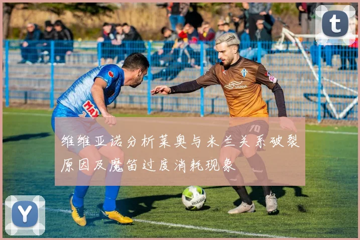 维维亚诺分析莱奥与米兰关系破裂原因及魔笛过度消耗现象