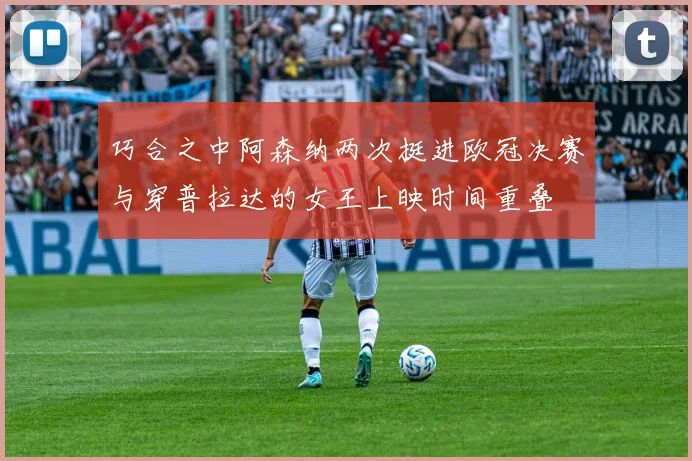 巧合之中阿森纳两次挺进欧冠决赛与穿普拉达的女王上映时间重叠