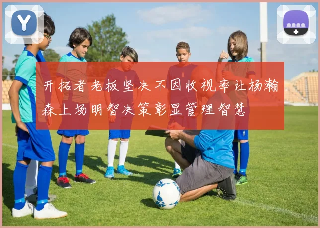 开拓者老板坚决不因收视率让杨瀚森上场明智决策彰显管理智慧