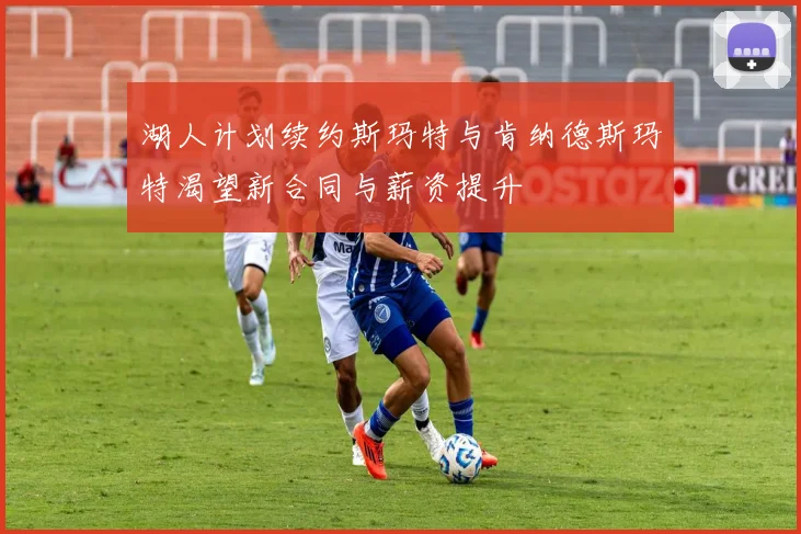 湖人计划续约斯玛特与肯纳德斯玛特渴望新合同与薪资提升
