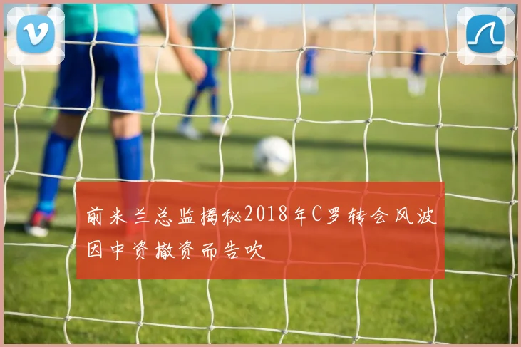 前米兰总监揭秘2018年C罗转会风波因中资撤资而告吹